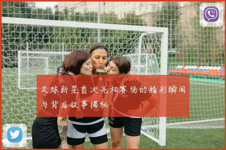 足球新星首次亮相赛场的精彩瞬间与背后故事揭秘