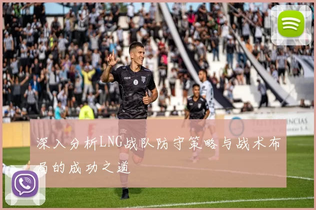 深入分析LNG战队防守策略与战术布局的成功之道