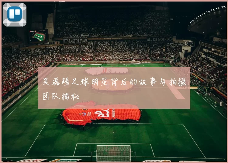 吴磊踢足球明星背后的故事与拍摄团队揭秘