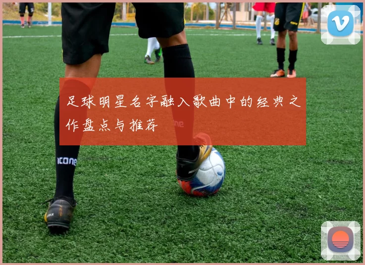 足球明星名字融入歌曲中的经典之作盘点与推荐