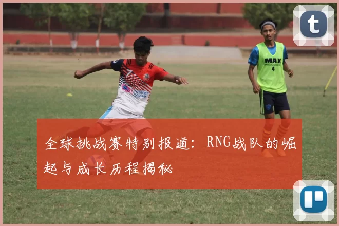 全球挑战赛特别报道：RNG战队的崛起与成长历程揭秘