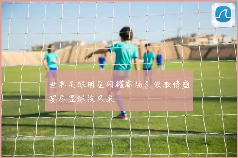 世界足球明星闪耀赛场引领激情盛宴尽显球技风采