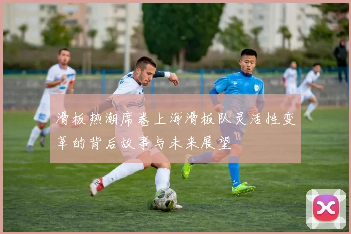 滑板热潮席卷上海滑板队灵活性变革的背后故事与未来展望
