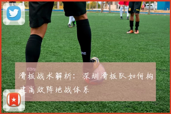 滑板战术解析：深圳滑板队如何构建高效阵地战体系