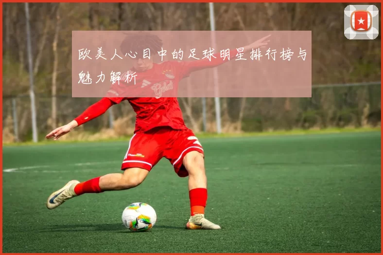 欧美人心目中的足球明星排行榜与魅力解析