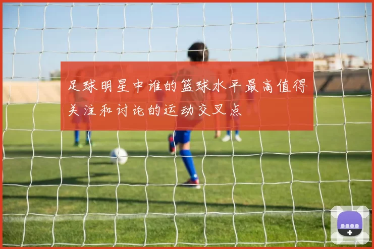 足球明星中谁的篮球水平最高值得关注和讨论的运动交叉点