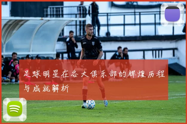 足球明星在各大俱乐部的辉煌历程与成就解析