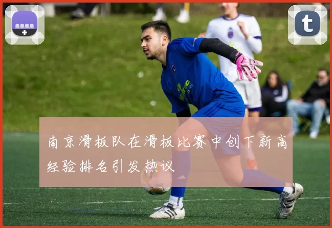 南京滑板队在滑板比赛中创下新高经验排名引发热议
