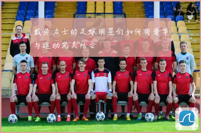 戴劳力士的足球明星们如何将奢华与运动完美结合