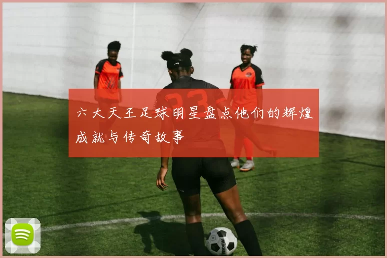 六大天王足球明星盘点他们的辉煌成就与传奇故事