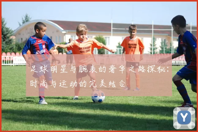 足球明星与腕表的奢华之路探秘：时尚与运动的完美结合