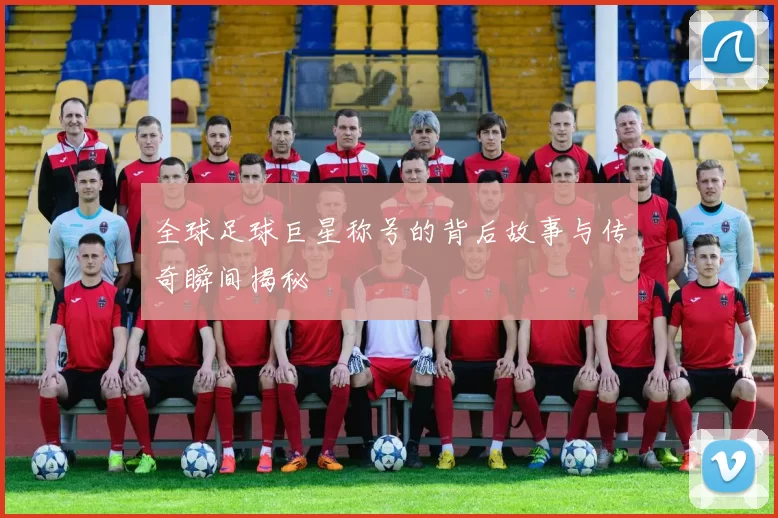 全球足球巨星称号的背后故事与传奇瞬间揭秘