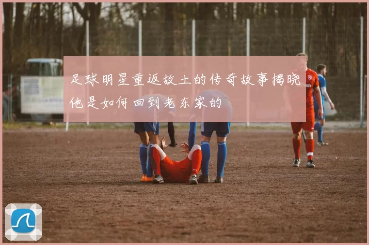 足球明星重返故土的传奇故事揭晓他是如何回到老东家的