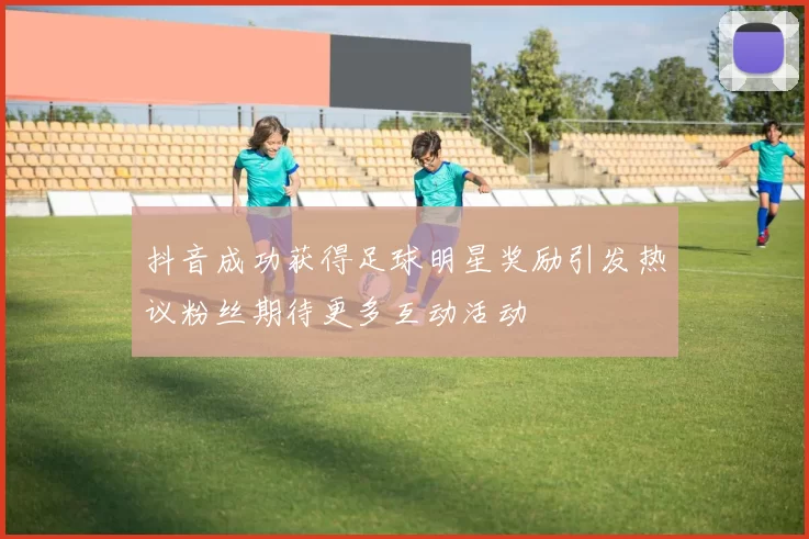 抖音成功获得足球明星奖励引发热议粉丝期待更多互动活动