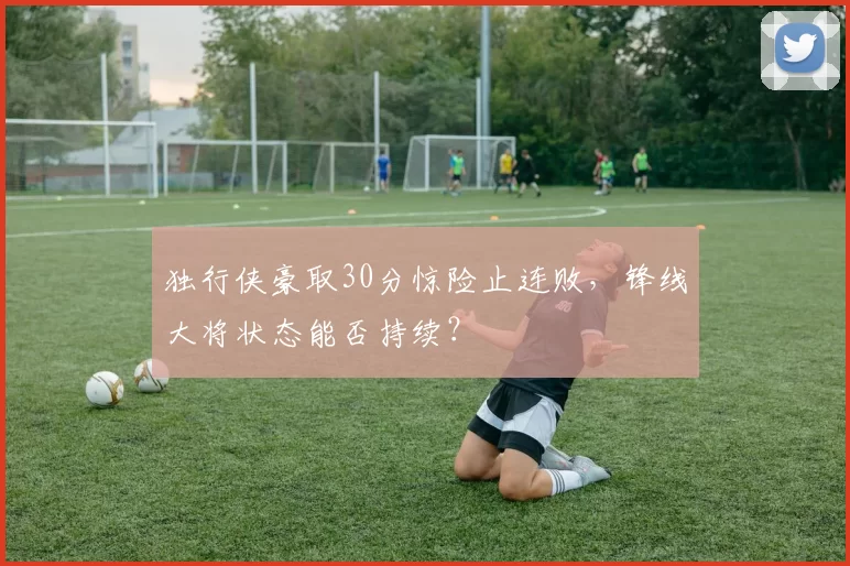 独行侠豪取30分惊险止连败，锋线大将状态能否持续？