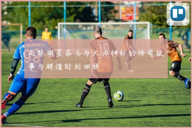 足球明星菲戈与大力神杯的传奇故事与辉煌时刻回顾