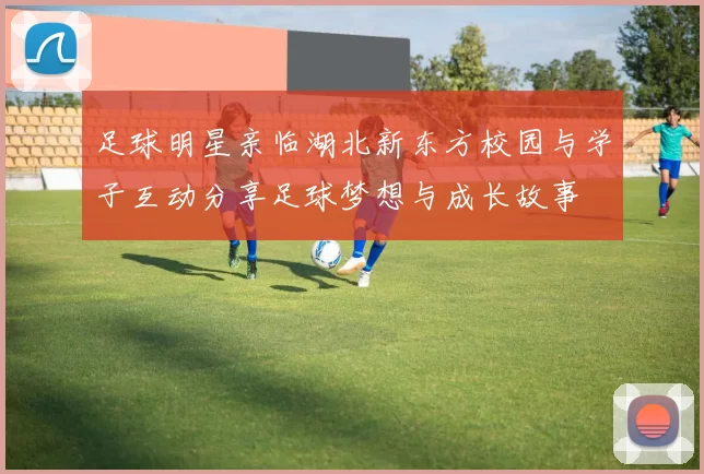 足球明星亲临湖北新东方校园与学子互动分享足球梦想与成长故事