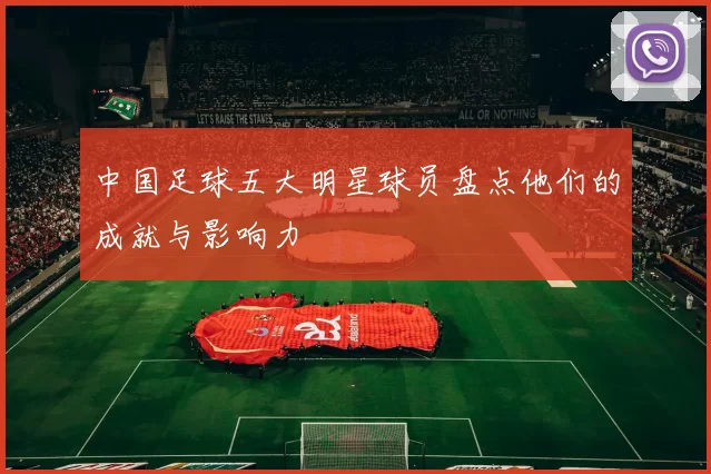 中国足球五大明星球员盘点他们的成就与影响力