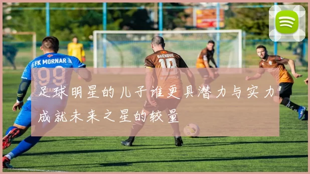 足球明星的儿子谁更具潜力与实力成就未来之星的较量