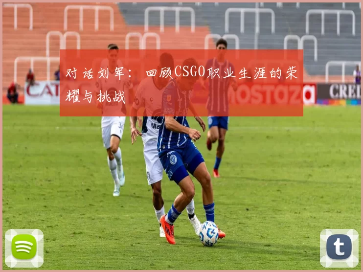 对话刘军：回顾CSGO职业生涯的荣耀与挑战