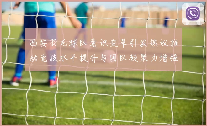 西安羽毛球队意识变革引发热议推动竞技水平提升与团队凝聚力增强
