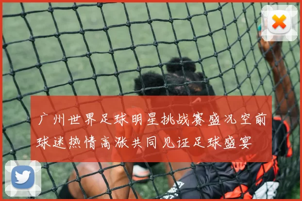 广州世界足球明星挑战赛盛况空前球迷热情高涨共同见证足球盛宴