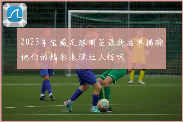 2023年宝藏足球明星最新名单揭晓他们的精彩表现让人惊叹