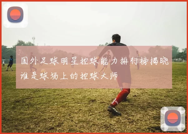 国外足球明星控球能力排行榜揭晓谁是球场上的控球大师