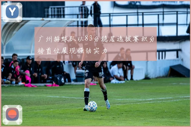广州排球队以83分稳居选拔赛积分榜首位展现强劲实力