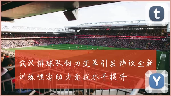 武汉排球队耐力变革引发热议全新训练理念助力竞技水平提升