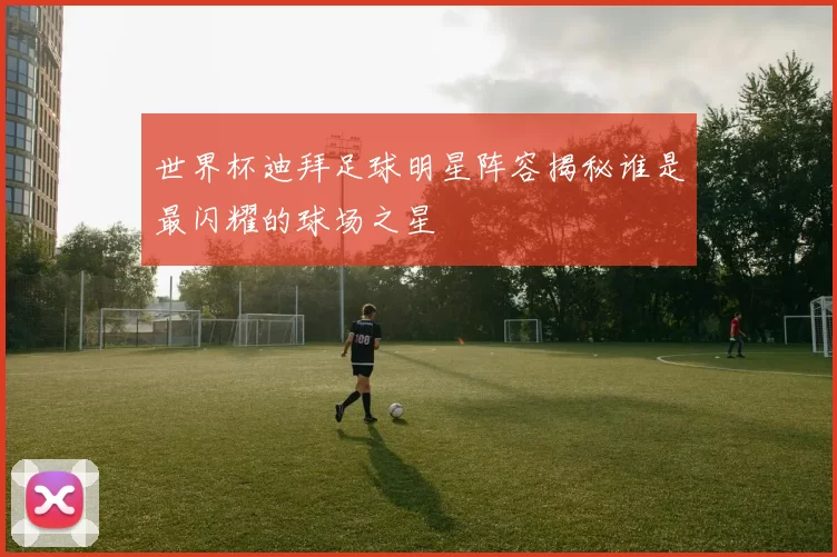 世界杯迪拜足球明星阵容揭秘谁是最闪耀的球场之星