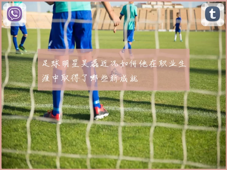足球明星吴磊近况如何他在职业生涯中取得了哪些新成就
