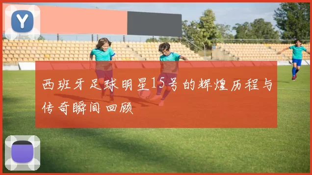 西班牙足球明星15号的辉煌历程与传奇瞬间回顾