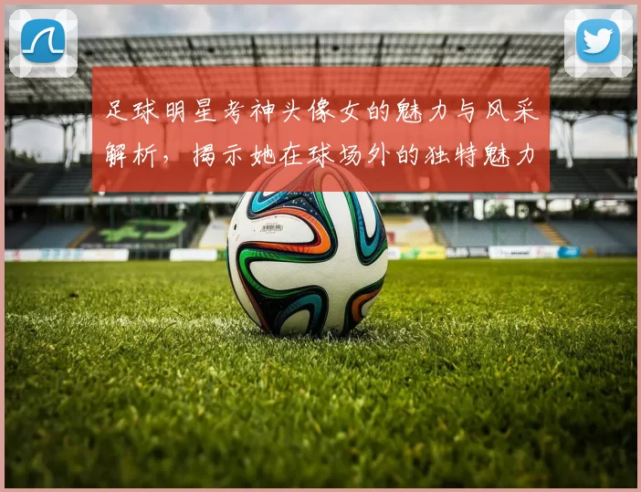 足球明星考神头像女的魅力与风采解析，揭示她在球场外的独特魅力与影响力