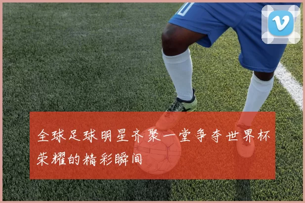 全球足球明星齐聚一堂争夺世界杯荣耀的精彩瞬间