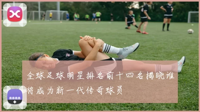 全球足球明星排名前十四名揭晓谁将成为新一代传奇球员