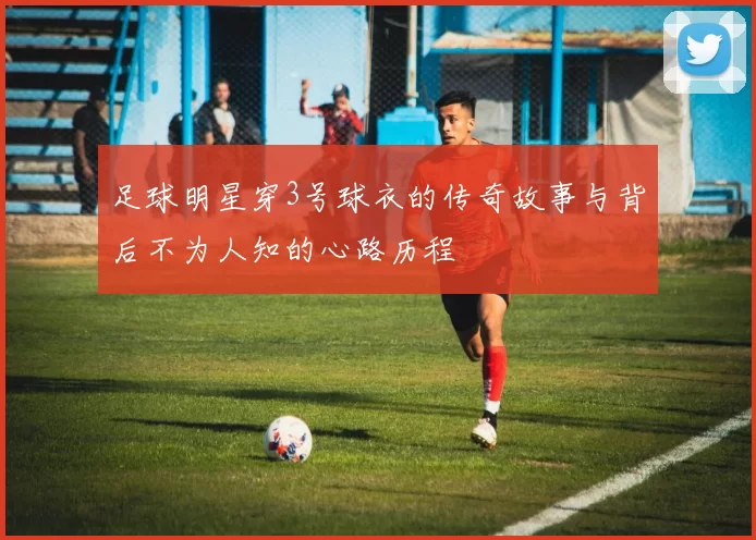 足球明星穿3号球衣的传奇故事与背后不为人知的心路历程