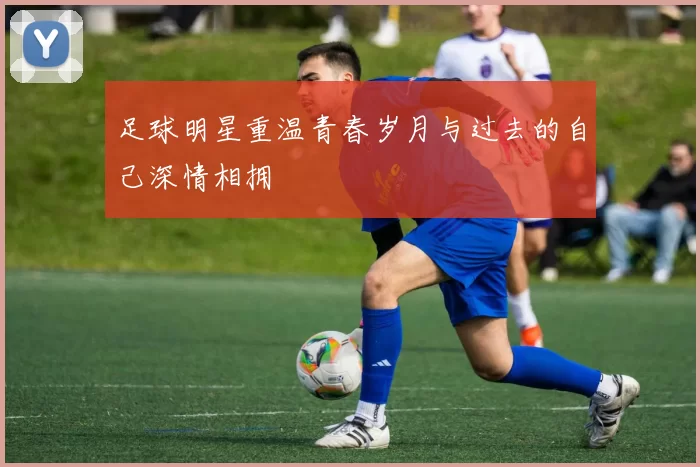 足球明星重温青春岁月与过去的自己深情相拥