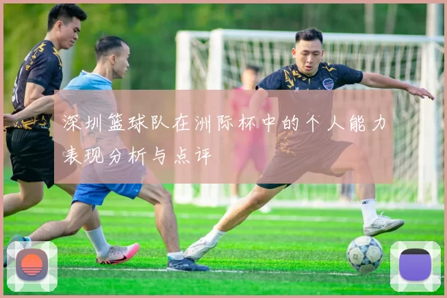 深圳篮球队在洲际杯中的个人能力表现分析与点评