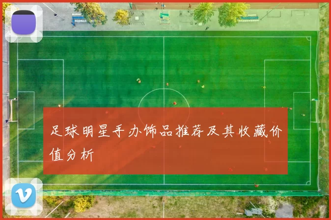 足球明星手办饰品推荐及其收藏价值分析