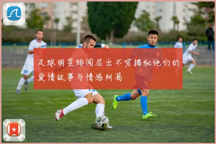 足球明星绯闻层出不穷揭秘他们的爱情故事与情感纠葛