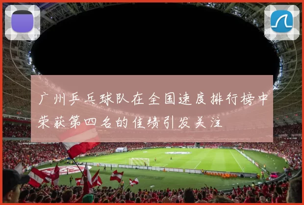 广州乒乓球队在全国速度排行榜中荣获第四名的佳绩引发关注