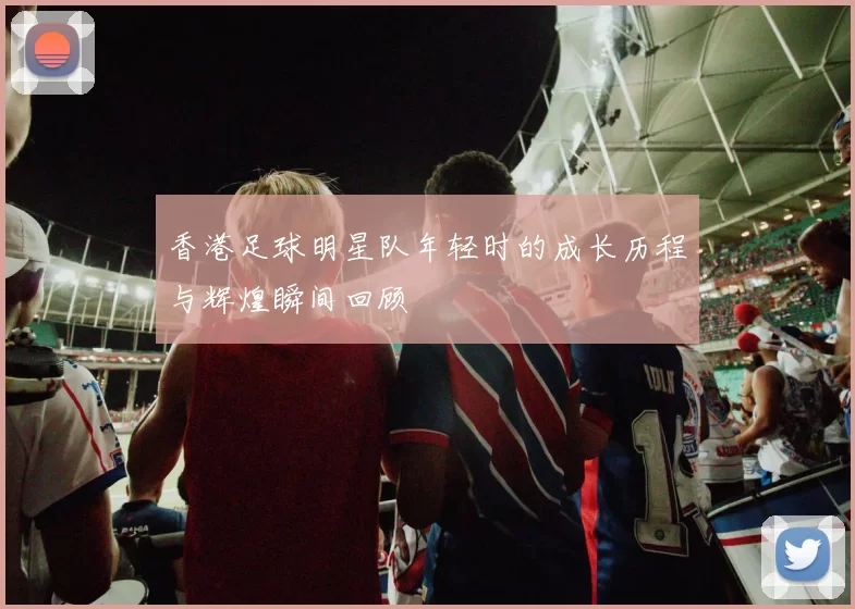 香港足球明星队年轻时的成长历程与辉煌瞬间回顾