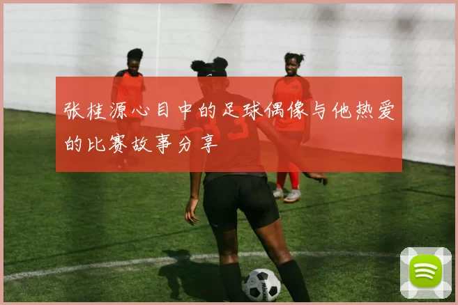 张桂源心目中的足球偶像与他热爱的比赛故事分享