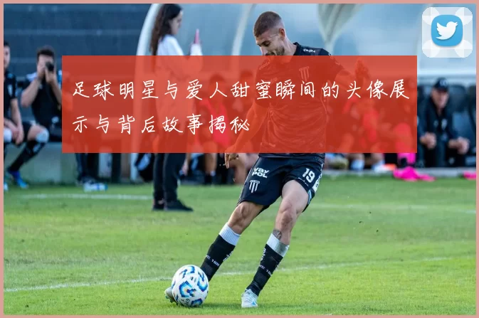 足球明星与爱人甜蜜瞬间的头像展示与背后故事揭秘