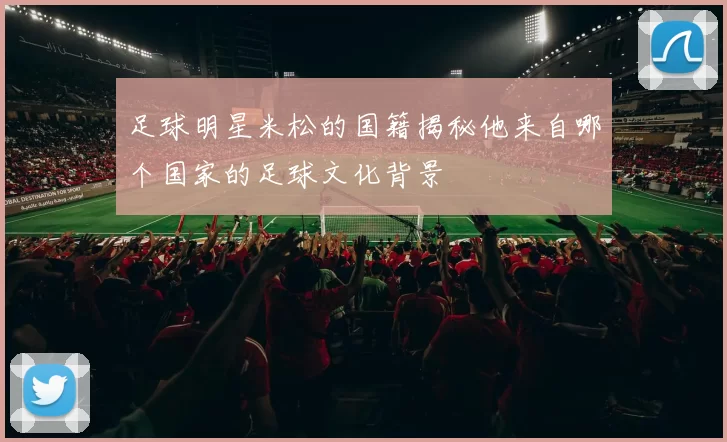 足球明星米松的国籍揭秘他来自哪个国家的足球文化背景