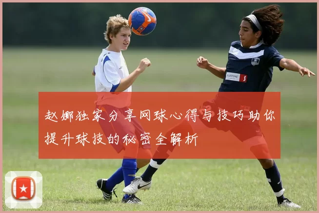 赵娜独家分享网球心得与技巧助你提升球技的秘密全解析