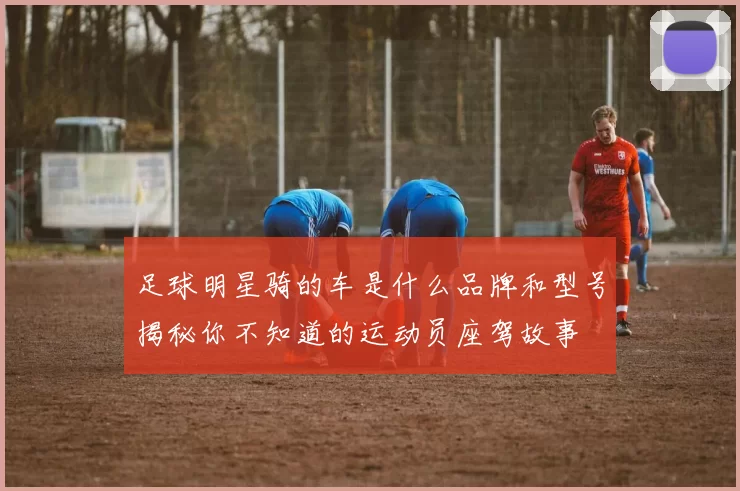 足球明星骑的车是什么品牌和型号揭秘你不知道的运动员座驾故事