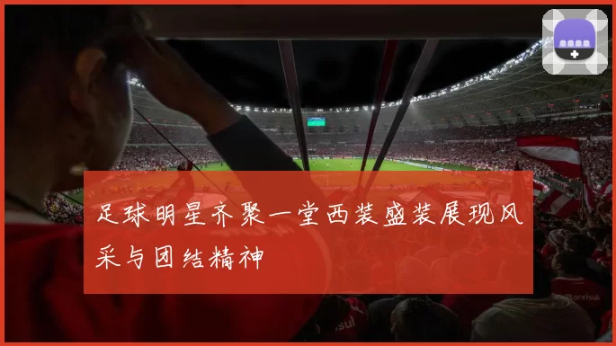 足球明星齐聚一堂西装盛装展现风采与团结精神