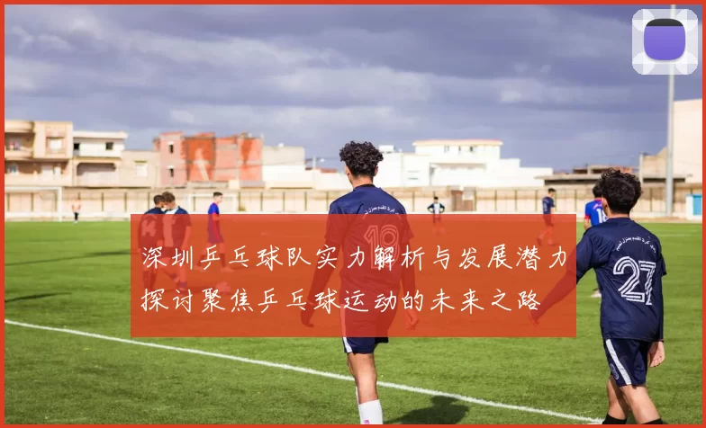 深圳乒乓球队实力解析与发展潜力探讨聚焦乒乓球运动的未来之路